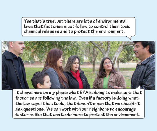 Miguel explains, “Yes, that's true, but there are lots of environmental laws that factories must follow to control their toxic chemical releases and to protect the environment. It shows here on my phone what EPA is doing to make sure that factories are following the law. Even if a factory is doing what the law says it has to do, that doesn't mean that we shouldn't ask questions. We can work with our neighbors to encourage factories like that one to do more to protect the envrionment.”